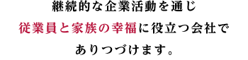 継続的な企業活動を通じ
従業員と家族の幸福に役立つ会社で
ありつづけます。